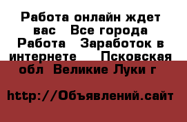 Работа онлайн ждет вас - Все города Работа » Заработок в интернете   . Псковская обл.,Великие Луки г.